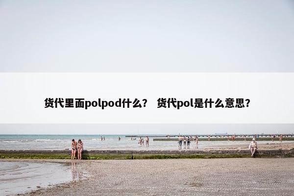 货代里面polpod什么？ 货代pol是什么意思？