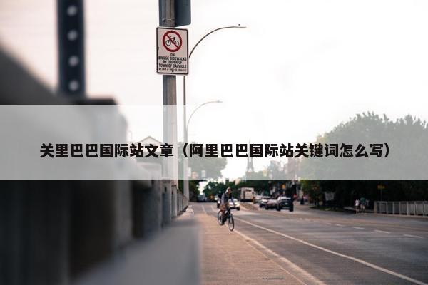 关里巴巴国际站文章（阿里巴巴国际站关键词怎么写）