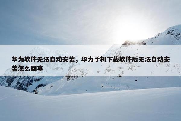 华为软件无法自动安装，华为手机下载软件后无法自动安装怎么回事