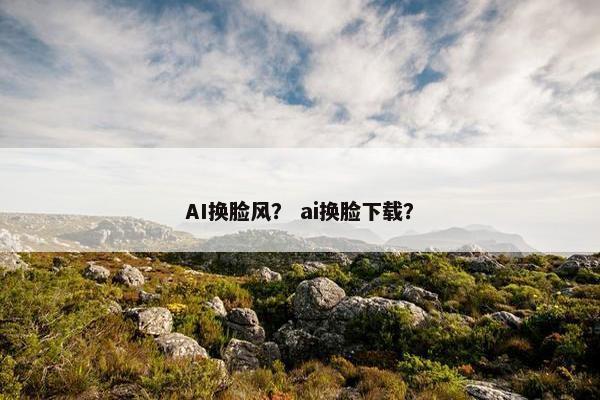 AI换脸风？ ai换脸下载？