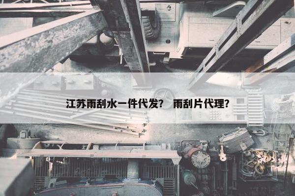 江苏雨刮水一件代发？ 雨刮片代理？