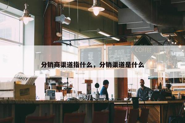 分销商渠道指什么，分销渠道是什么