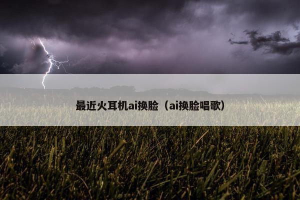 最近火耳机ai换脸（ai换脸唱歌）