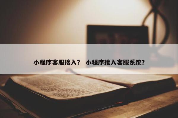 小程序客服接入？ 小程序接入客服系统？