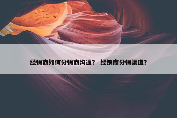 经销商如何分销商沟通？ 经销商分销渠道？