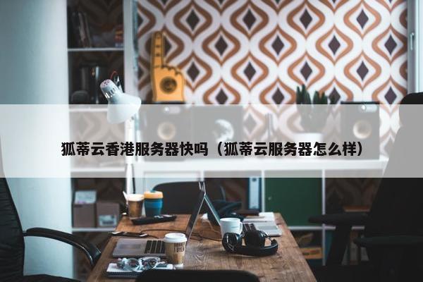 狐蒂云香港服务器快吗（狐蒂云服务器怎么样）
