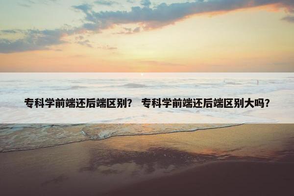 专科学前端还后端区别？ 专科学前端还后端区别大吗？
