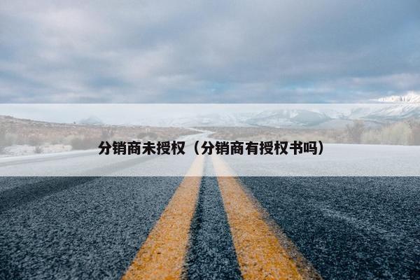 分销商未授权（分销商有授权书吗）