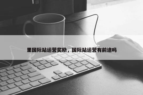里国际站运营奖励，国际站运营有前途吗