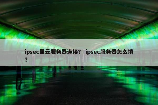 ipsec里云服务器连接？ ipsec服务器怎么填？