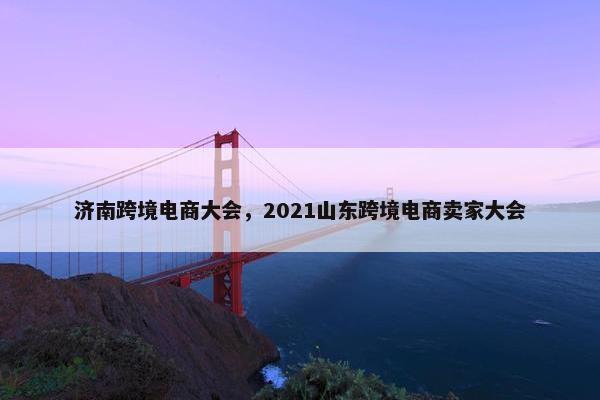 济南跨境电商大会，2021山东跨境电商卖家大会