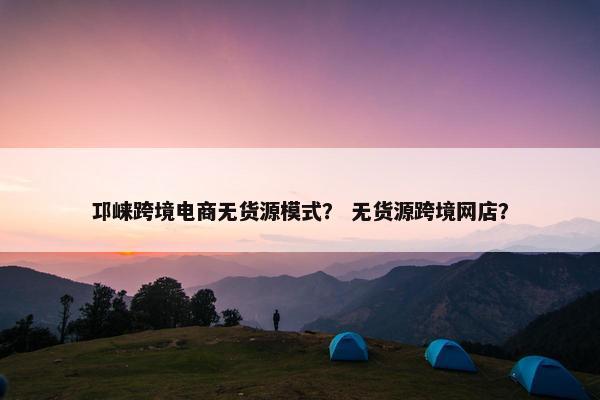 邛崃跨境电商无货源模式？ 无货源跨境网店？