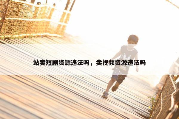 站卖短剧资源违法吗，卖视频资源违法吗