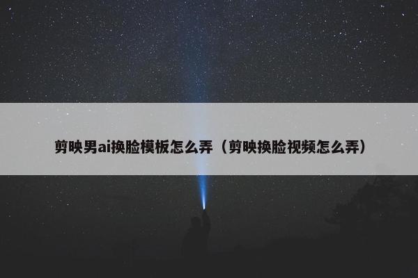 剪映男ai换脸模板怎么弄（剪映换脸视频怎么弄）