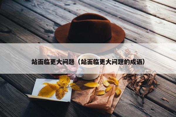 站面临更大问题（站面临更大问题的成语）