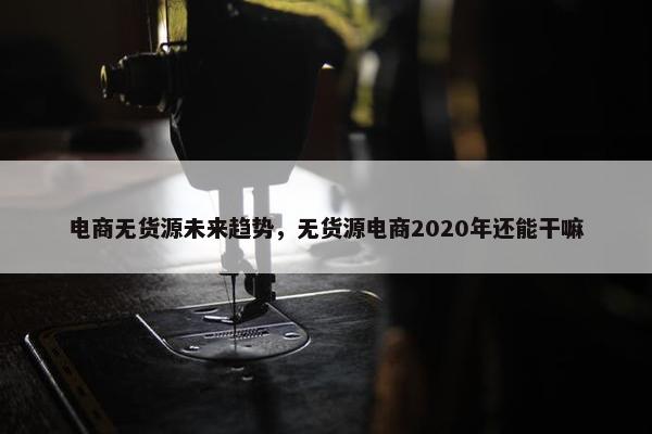 电商无货源未来趋势，无货源电商2020年还能干嘛