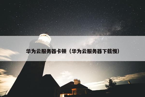 华为云服务器卡顿（华为云服务器下载慢）