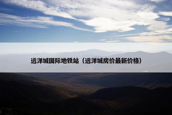 远洋城国际地铁站（远洋城房价最新价格）