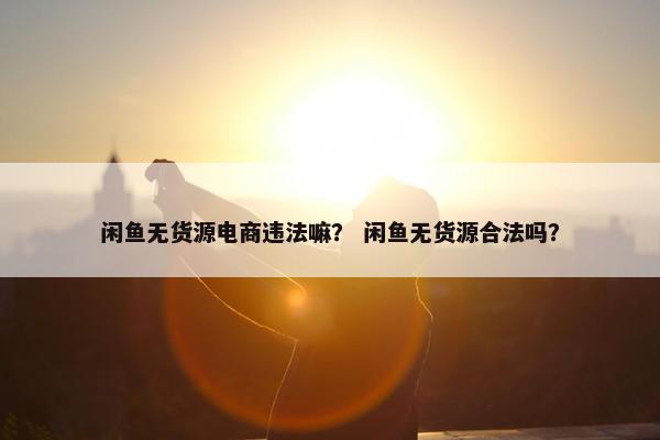 闲鱼无货源电商违法嘛？ 闲鱼无货源合法吗？