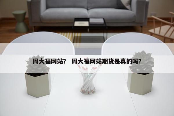 周大福网站？ 周大福网站期货是真的吗？