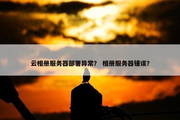 云相册服务器部署异常？ 相册服务器错误？