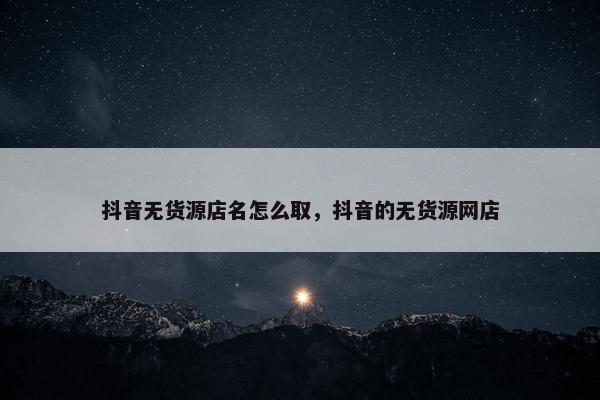 抖音无货源店名怎么取，抖音的无货源网店