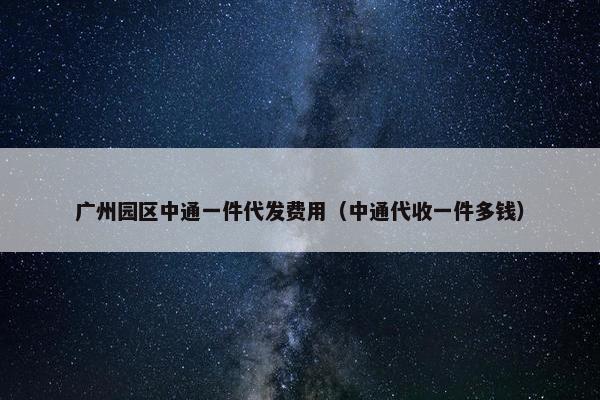 广州园区中通一件代发费用（中通代收一件多钱）