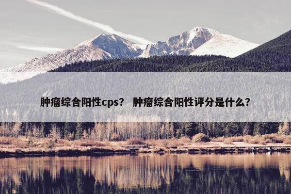 肿瘤综合阳性cps？ 肿瘤综合阳性评分是什么？