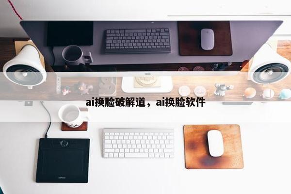 ai换脸破解道，ai换脸软件