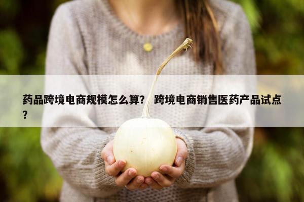药品跨境电商规模怎么算？ 跨境电商销售医药产品试点？