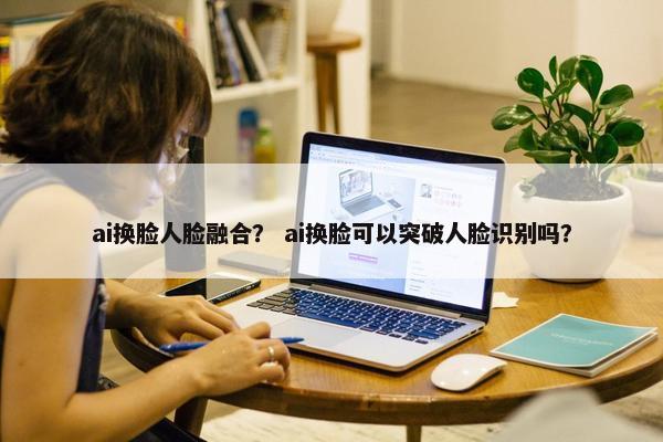 ai换脸人脸融合？ ai换脸可以突破人脸识别吗？