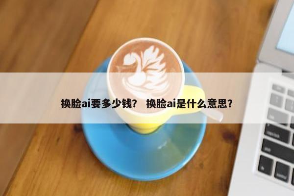 换脸ai要多少钱？ 换脸ai是什么意思？