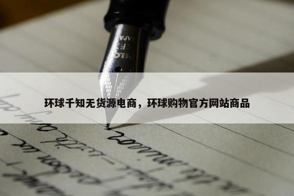 环球千知无货源电商，环球购物官方网站商品