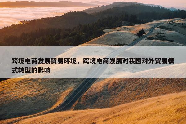 跨境电商发展贸易环境，跨境电商发展对我国对外贸易模式转型的影响
