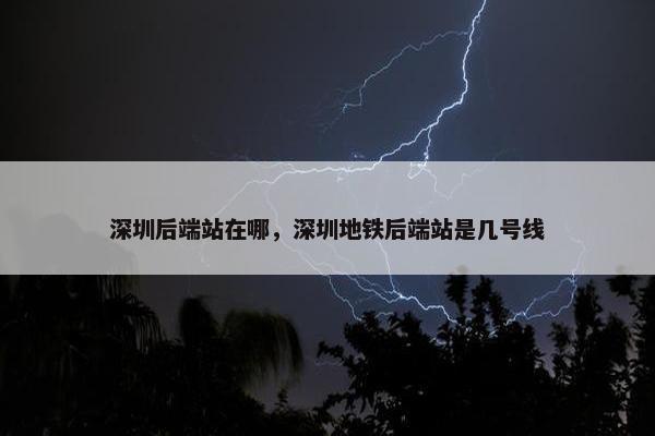 深圳后端站在哪，深圳地铁后端站是几号线