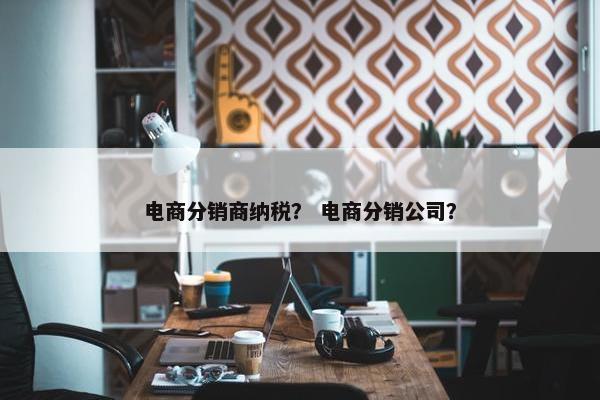电商分销商纳税？ 电商分销公司？