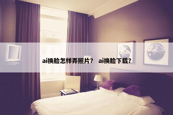 ai换脸怎样弄照片？ ai换脸下载？