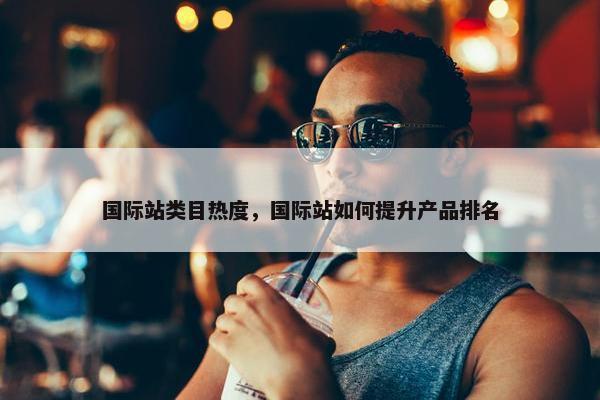 国际站类目热度，国际站如何提升产品排名