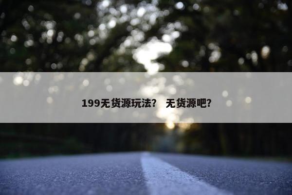 199无货源玩法？ 无货源吧？