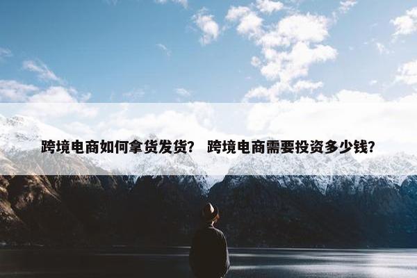 跨境电商如何拿货发货？ 跨境电商需要投资多少钱？