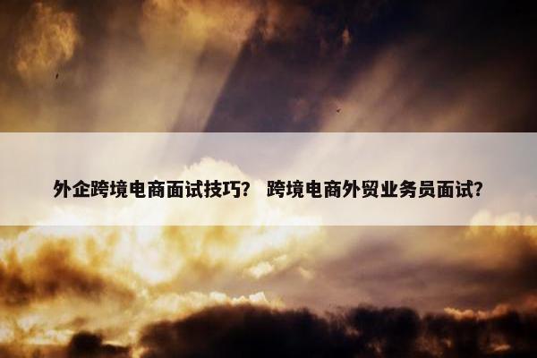 外企跨境电商面试技巧？ 跨境电商外贸业务员面试？