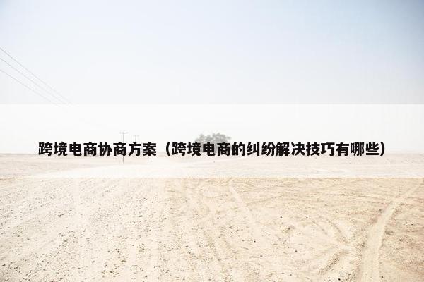 跨境电商协商方案（跨境电商的纠纷解决技巧有哪些）