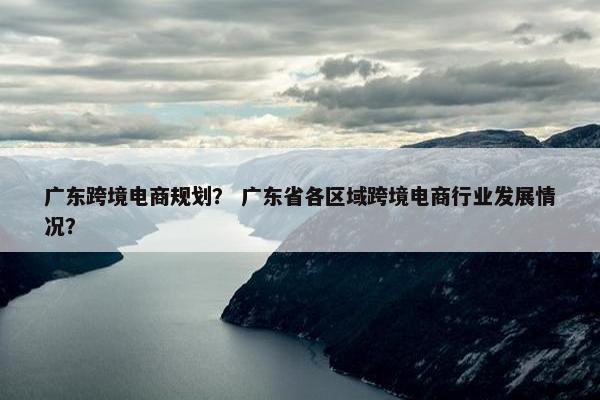 广东跨境电商规划？ 广东省各区域跨境电商行业发展情况？