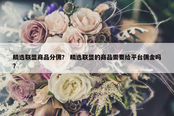 精选联盟商品分佣？ 精选联盟的商品需要给平台佣金吗？