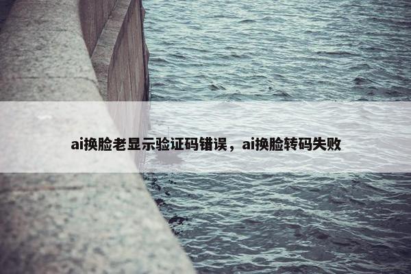 ai换脸老显示验证码错误，ai换脸转码失败