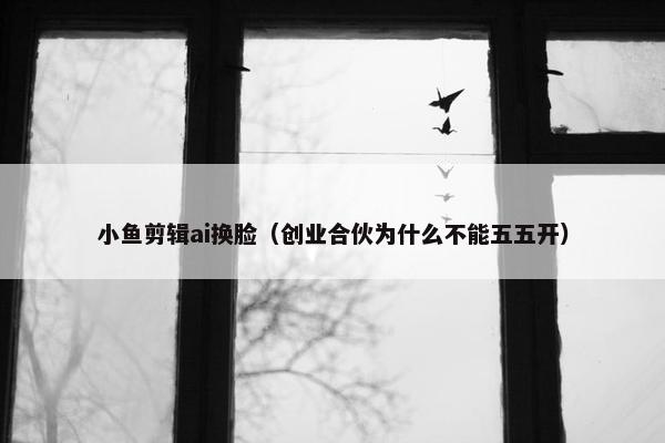 小鱼剪辑ai换脸（创业合伙为什么不能五五开）