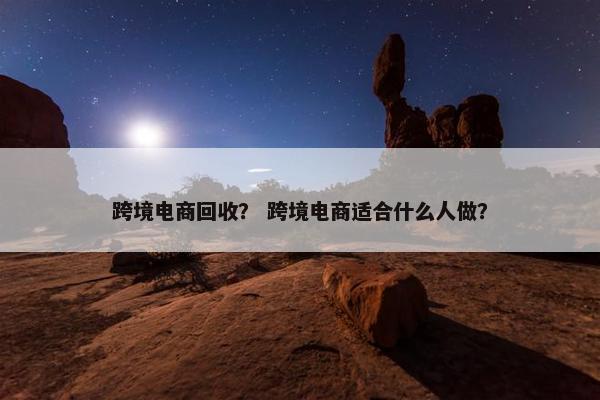 跨境电商回收？ 跨境电商适合什么人做？