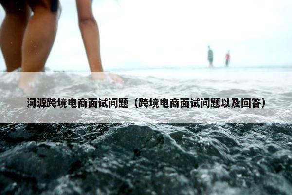 河源跨境电商面试问题（跨境电商面试问题以及回答）