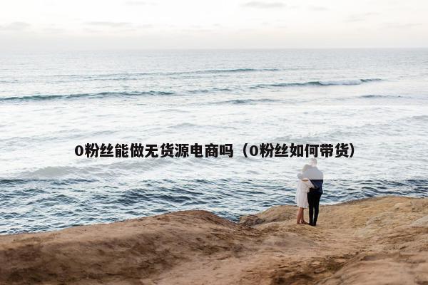 0粉丝能做无货源电商吗（0粉丝如何带货）