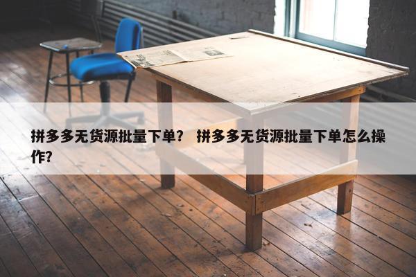 拼多多无货源批量下单？ 拼多多无货源批量下单怎么操作？